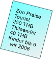 Zoo Preise         Tourist     250 THB      Thilaender     40 THB     Kinder bis 6       wir 2008