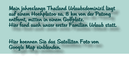 Mein jahreslange Thailand Urlaubsdominizil liegt  auf einem Hochplatoo ca. 8 km von der Patong entfernt, mitten in einem Golfplatz. Hier fand auch unser erster Familien Urlaub statt.   Hier koennen Sie das Satelliten Foto von  Google Map einblenden.