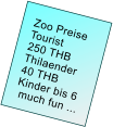 Zoo Preise         Tourist     250 THB      Thilaender     40 THB     Kinder bis 6      much fun ...