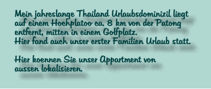 Mein jahreslange Thailand Urlaubsdominizil liegt  auf einem Hochplatoo ca. 8 km von der Patong entfernt, mitten in einem Golfplatz. Hier fand auch unser erster Familien Urlaub statt.  Hier koennen Sie unser Appartment von  aussen lokalisieren.